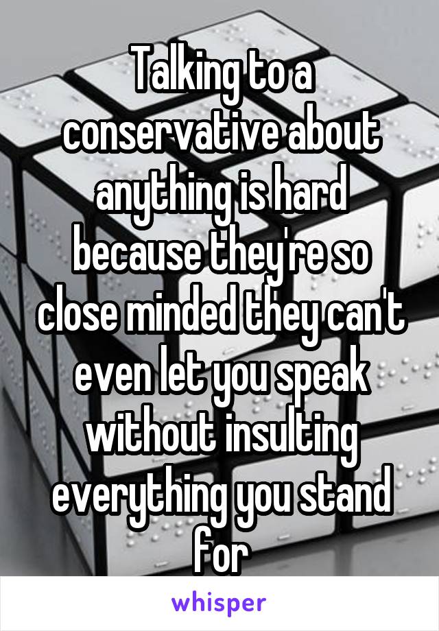 Talking to a conservative about anything is hard because they're so close minded they can't even let you speak without insulting everything you stand for