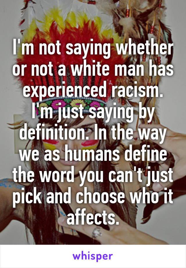 I'm not saying whether or not a white man has experienced racism. I'm just saying by definition. In the way we as humans define the word you can't just pick and choose who it affects.