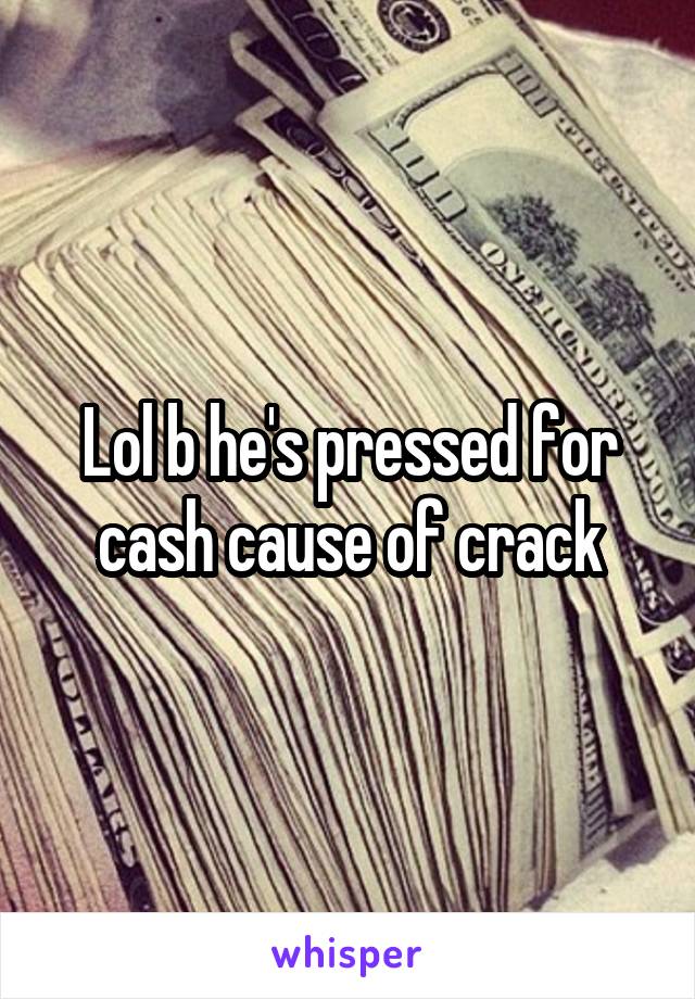 Lol b he's pressed for cash cause of crack