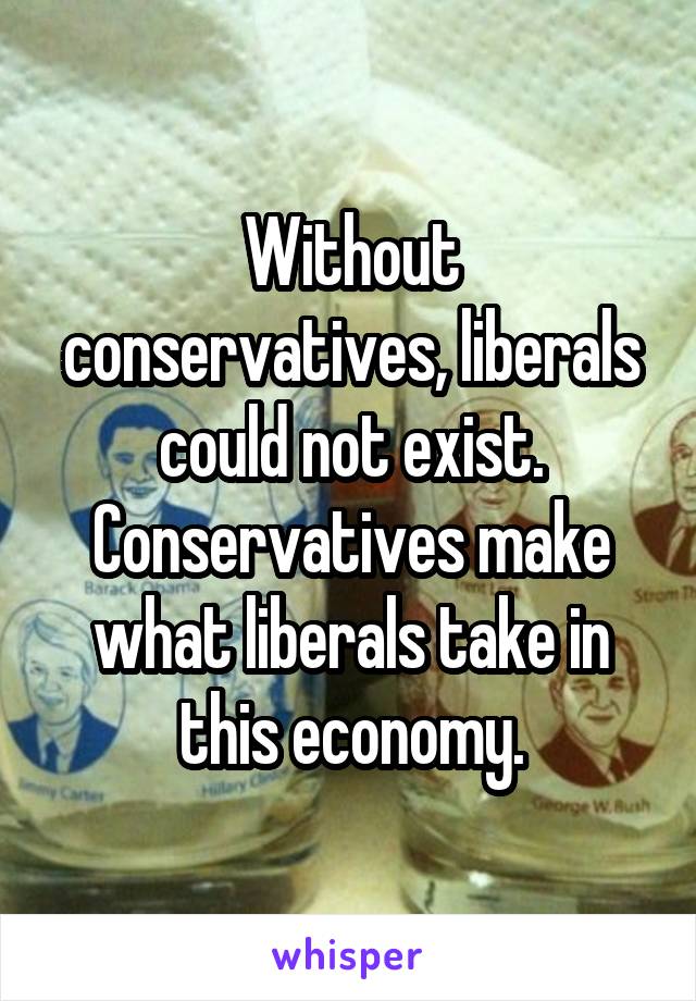 Without conservatives, liberals could not exist. Conservatives make what liberals take in this economy.