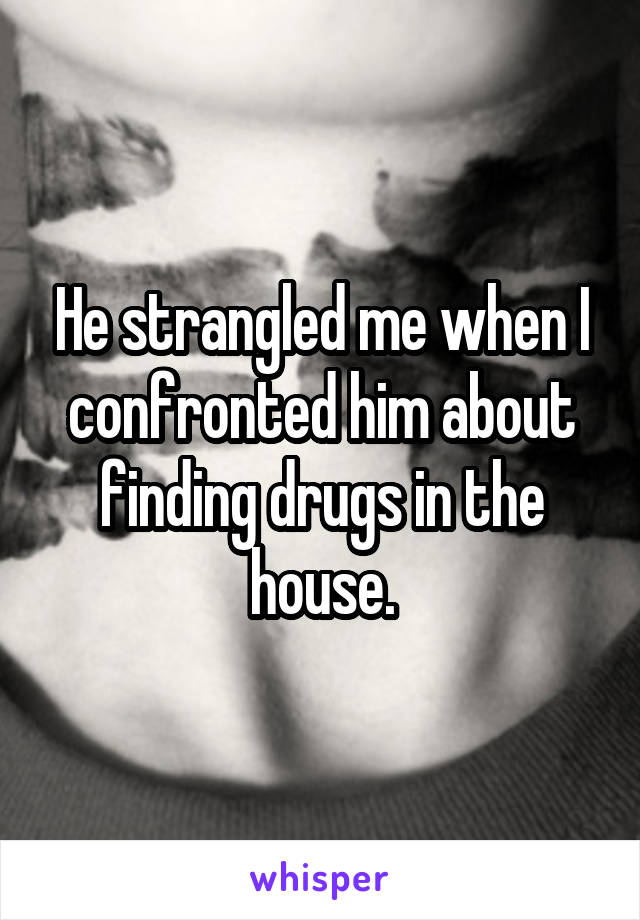 He strangled me when I confronted him about finding drugs in the house.