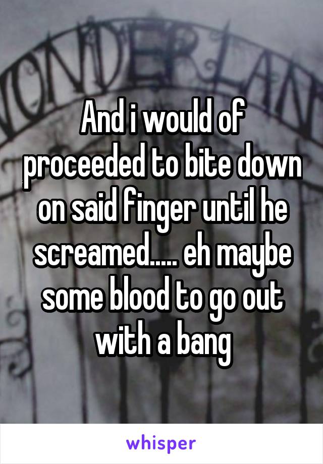 And i would of proceeded to bite down on said finger until he screamed..... eh maybe some blood to go out with a bang