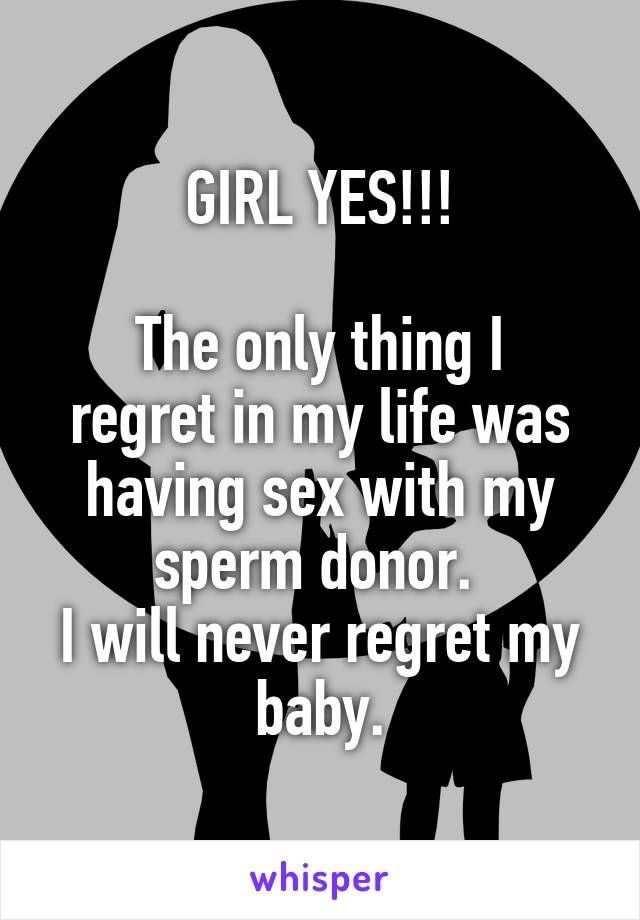 GIRL YES!!!

The only thing I regret in my life was having sex with my sperm donor. 
I will never regret my baby.
