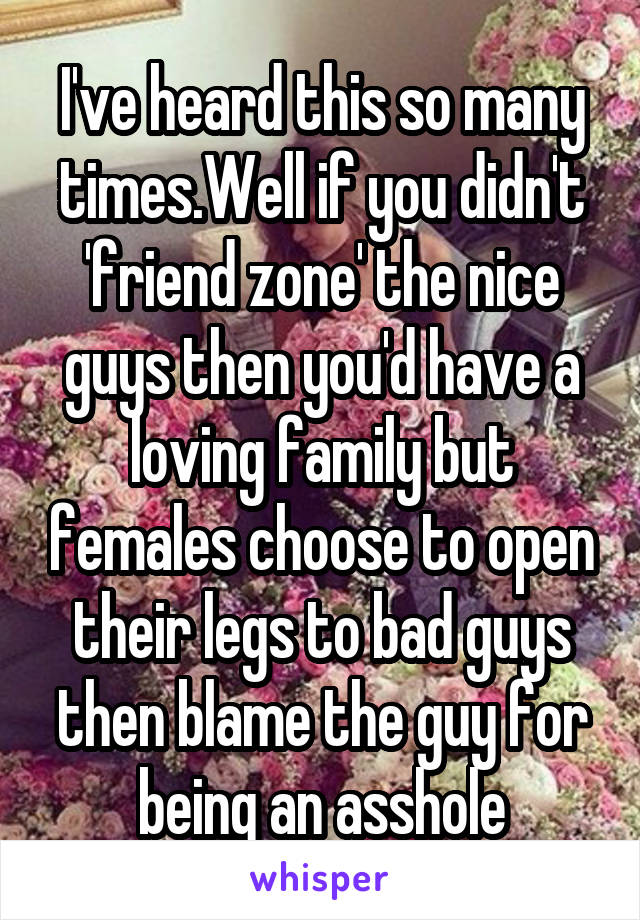 I've heard this so many times.Well if you didn't 'friend zone' the nice guys then you'd have a loving family but females choose to open their legs to bad guys then blame the guy for being an asshole