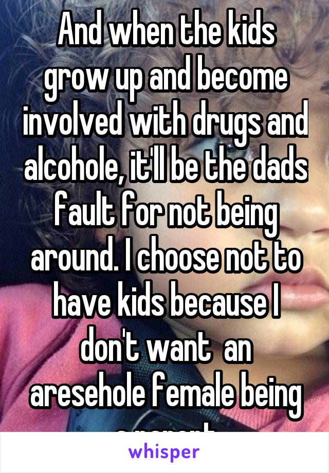 And when the kids grow up and become involved with drugs and alcohole, it'll be the dads fault for not being around. I choose not to have kids because I don't want  an aresehole female being a parent