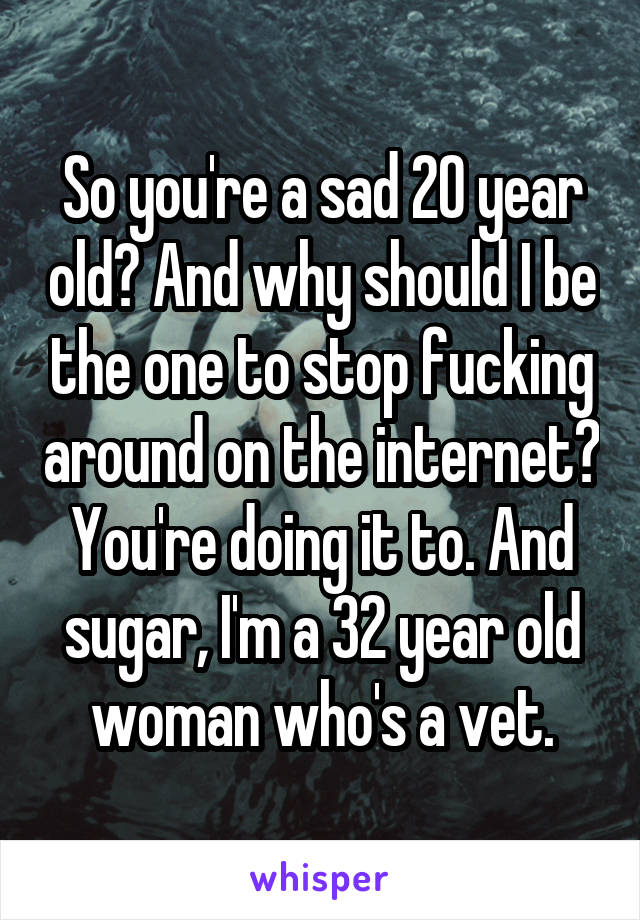 So you're a sad 20 year old? And why should I be the one to stop fucking around on the internet? You're doing it to. And sugar, I'm a 32 year old woman who's a vet.