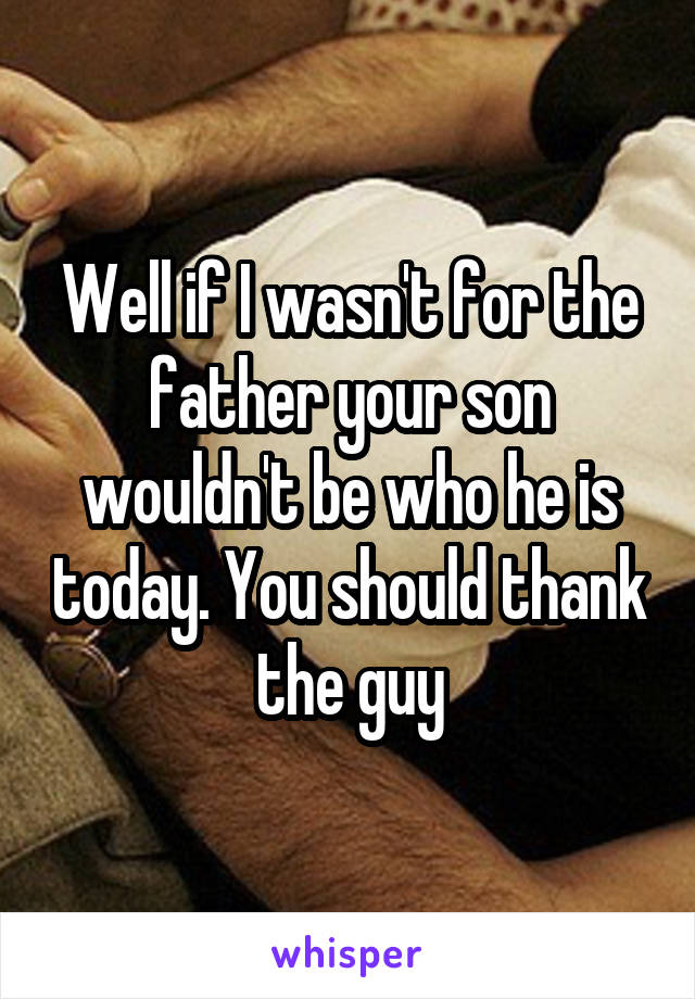 Well if I wasn't for the father your son wouldn't be who he is today. You should thank the guy