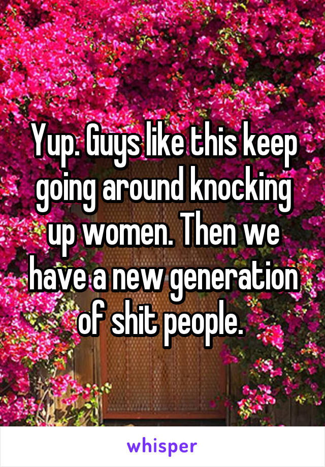 Yup. Guys like this keep going around knocking up women. Then we have a new generation of shit people. 