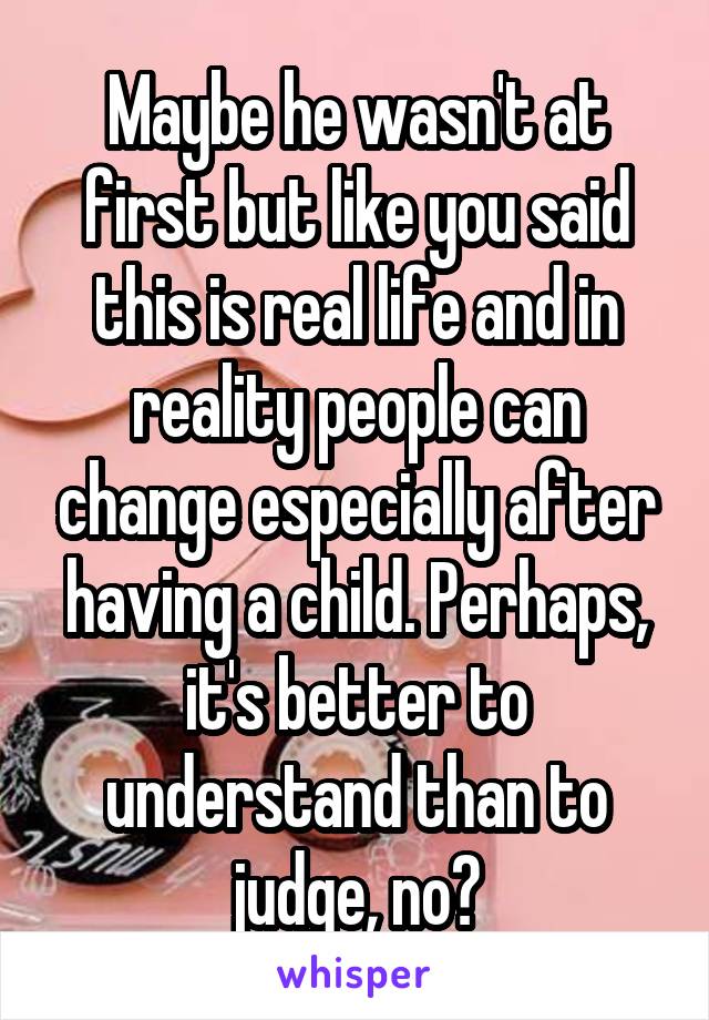 Maybe he wasn't at first but like you said this is real life and in reality people can change especially after having a child. Perhaps, it's better to understand than to judge, no?