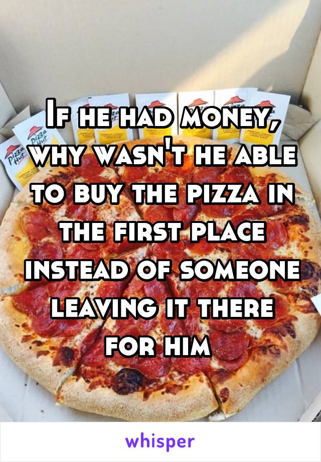 If he had money, why wasn't he able to buy the pizza in the first place instead of someone leaving it there for him 