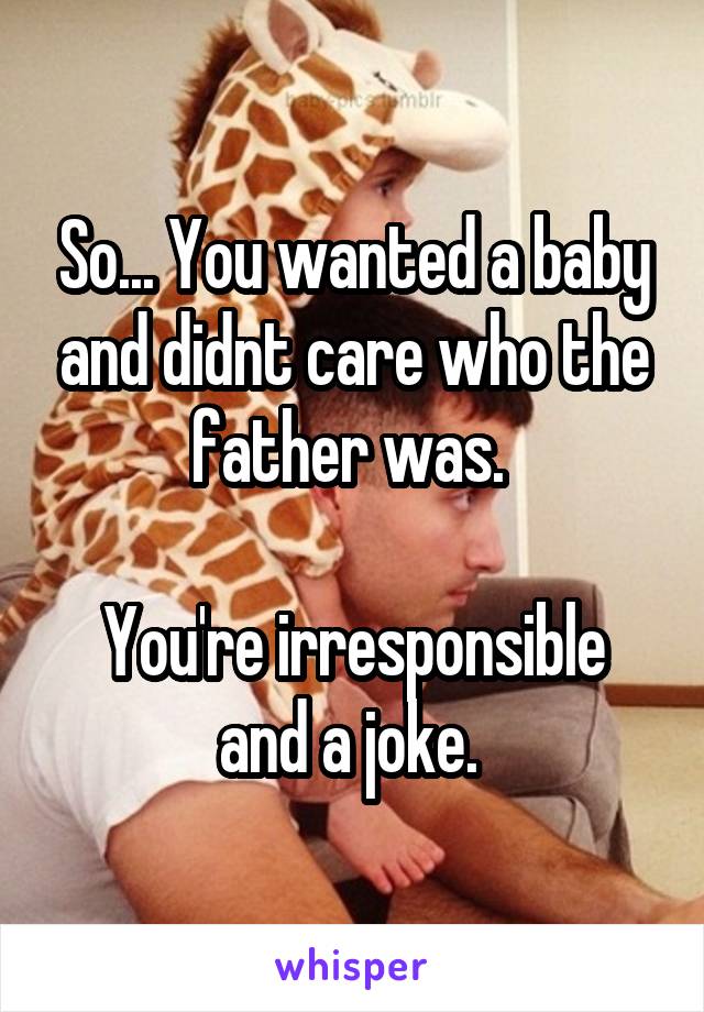 So... You wanted a baby and didnt care who the father was. 

You're irresponsible and a joke. 