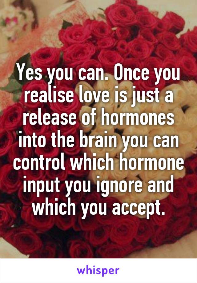 Yes you can. Once you realise love is just a release of hormones into the brain you can control which hormone input you ignore and which you accept.