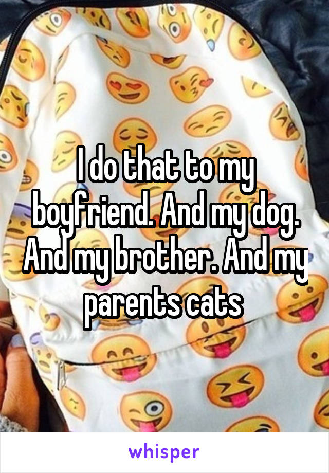 I do that to my boyfriend. And my dog. And my brother. And my parents cats 