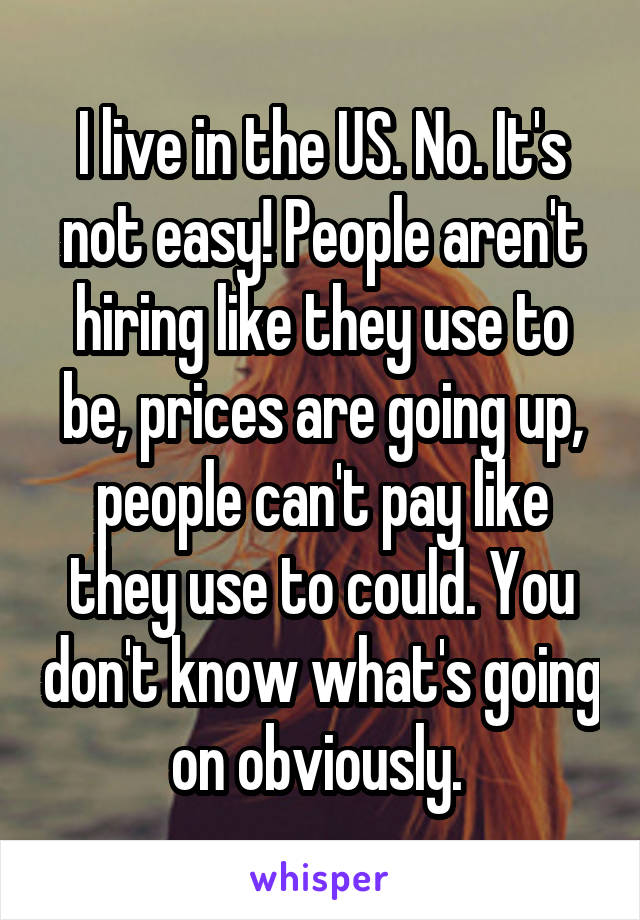 I live in the US. No. It's not easy! People aren't hiring like they use to be, prices are going up, people can't pay like they use to could. You don't know what's going on obviously. 