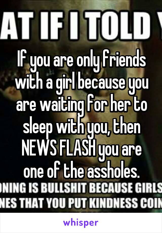 If you are only friends with a girl because you are waiting for her to sleep with you, then NEWS FLASH you are one of the assholes.