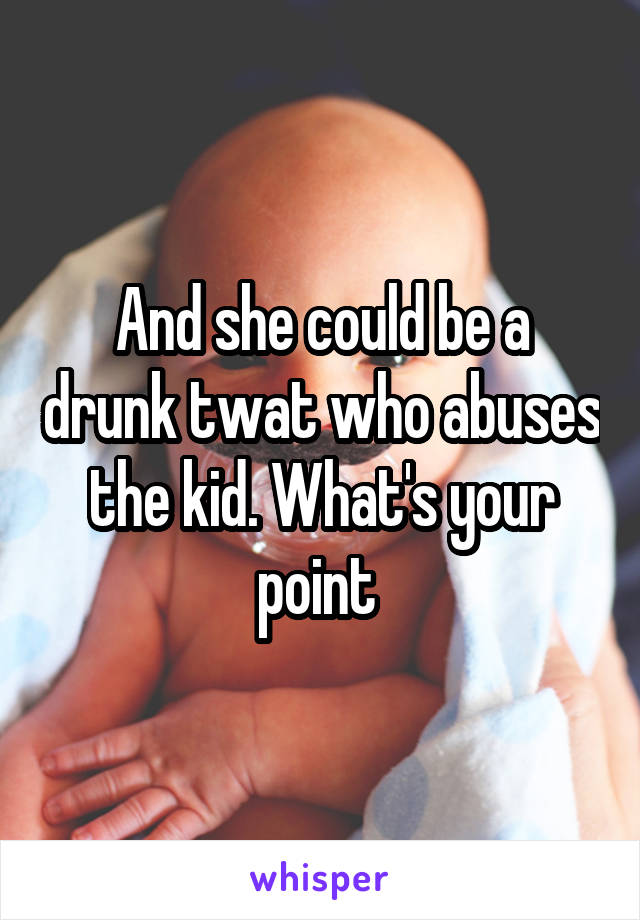 And she could be a drunk twat who abuses the kid. What's your point 