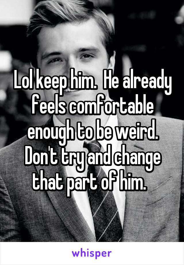 Lol keep him.  He already feels comfortable enough to be weird. Don't try and change that part of him.  