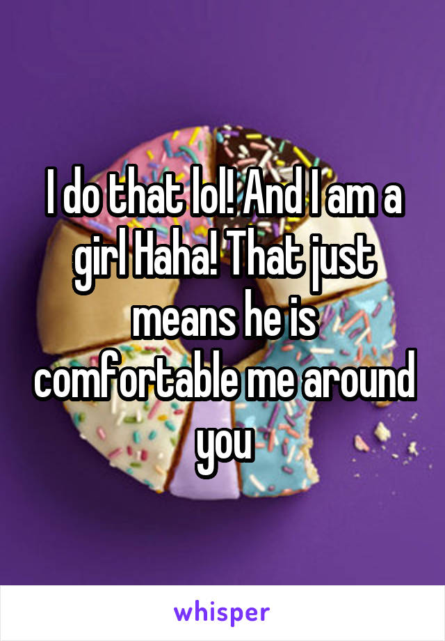 I do that lol! And I am a girl Haha! That just means he is comfortable me around you