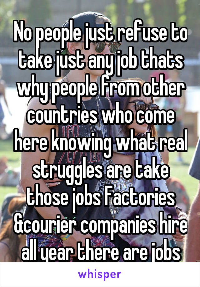 No people just refuse to take just any job thats why people from other countries who come here knowing what real struggles are take those jobs Factories &courier companies hire all year there are jobs