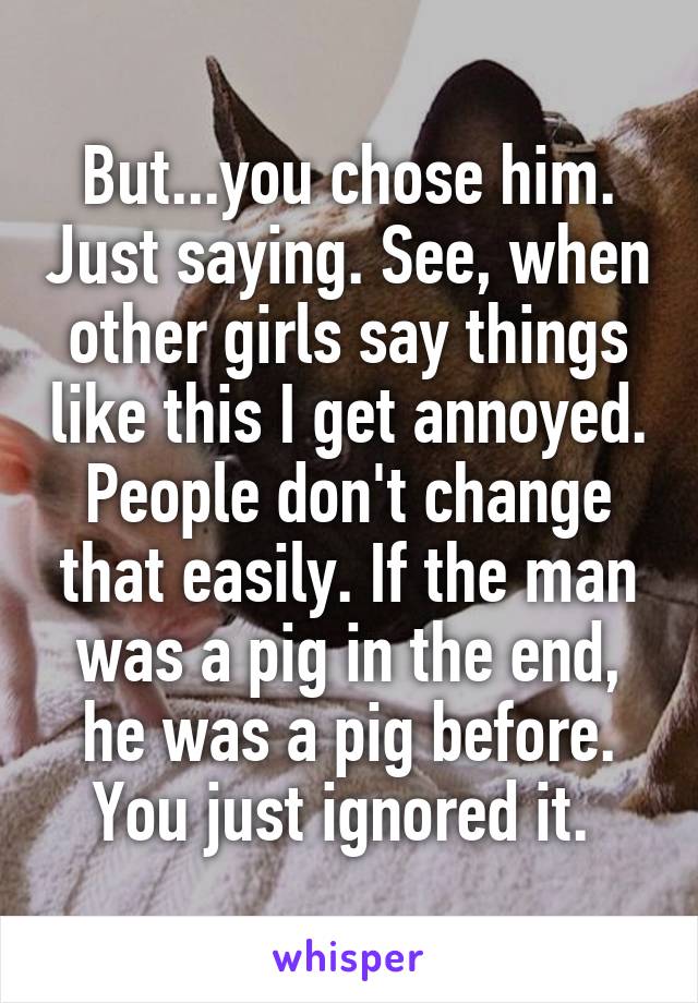 But...you chose him. Just saying. See, when other girls say things like this I get annoyed. People don't change that easily. If the man was a pig in the end, he was a pig before. You just ignored it. 