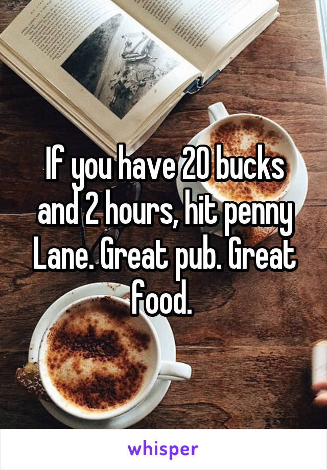 If you have 20 bucks and 2 hours, hit penny Lane. Great pub. Great food. 