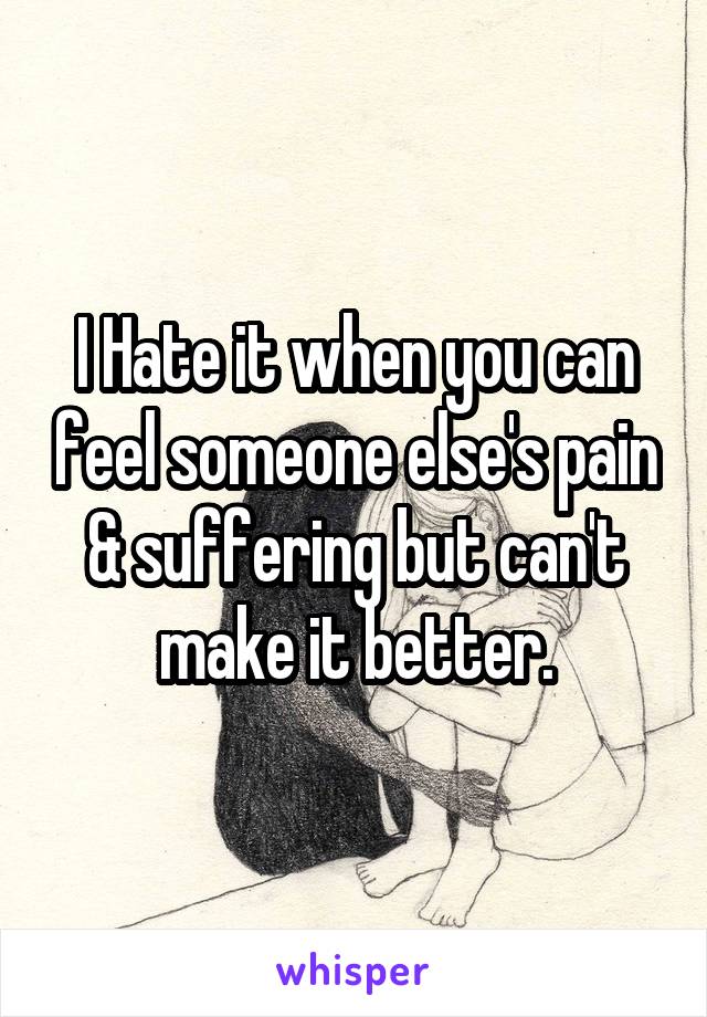 I Hate it when you can feel someone else's pain & suffering but can't make it better.