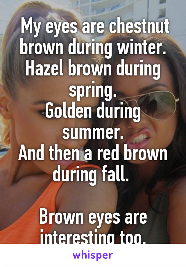  My eyes are chestnut brown during winter.
Hazel brown during spring.
Golden during summer.
And then a red brown during fall. 

Brown eyes are interesting too.