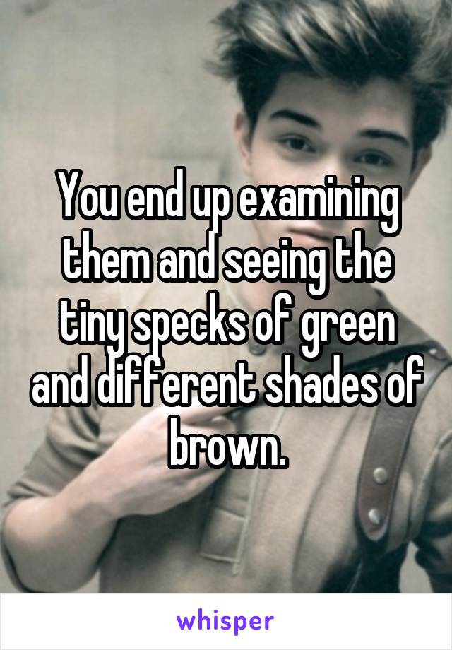 You end up examining them and seeing the tiny specks of green and different shades of brown.