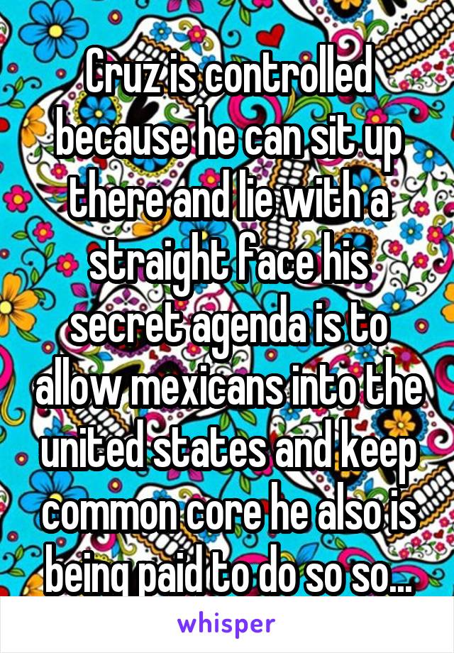 Cruz is controlled because he can sit up there and lie with a straight face his secret agenda is to allow mexicans into the united states and keep common core he also is being paid to do so so...