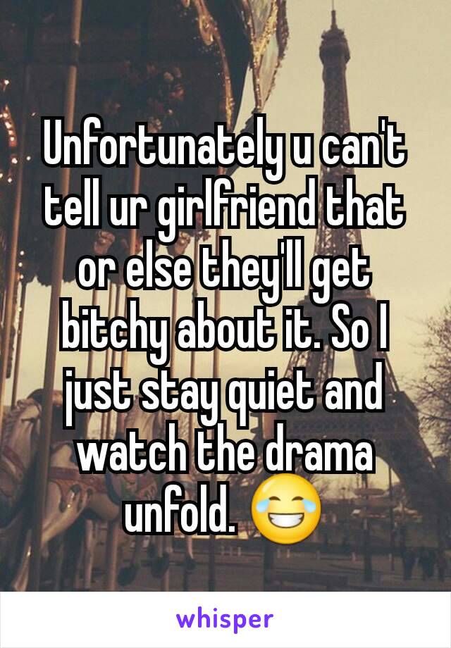 Unfortunately u can't tell ur girlfriend that or else they'll get bitchy about it. So I just stay quiet and watch the drama unfold. 😂