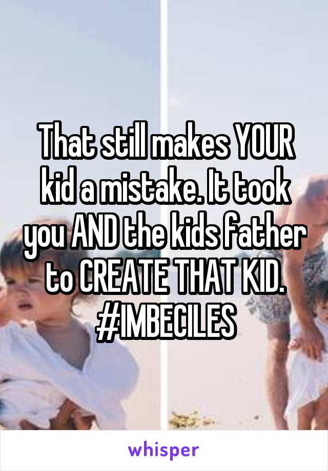 That still makes YOUR kid a mistake. It took you AND the kids father to CREATE THAT KID.
#IMBECILES
