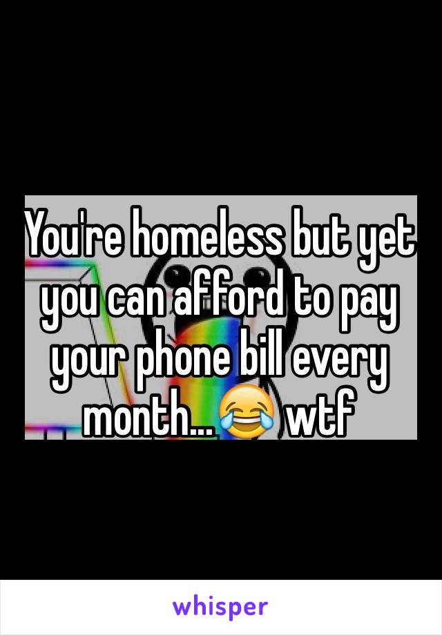 You're homeless but yet you can afford to pay your phone bill every month...😂 wtf