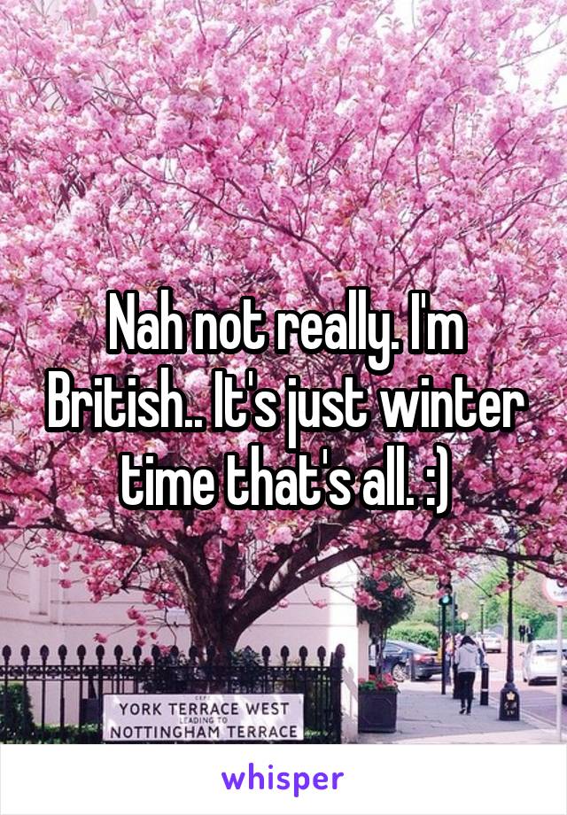 Nah not really. I'm British.. It's just winter time that's all. :)