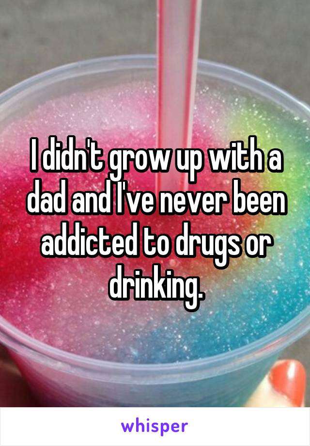 I didn't grow up with a dad and I've never been addicted to drugs or drinking.