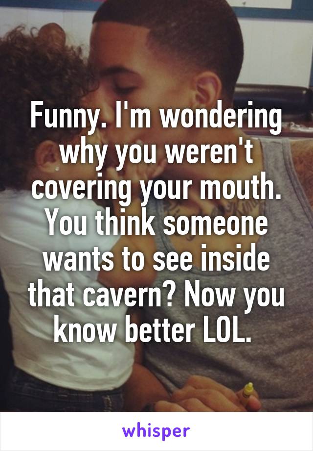 Funny. I'm wondering why you weren't covering your mouth. You think someone wants to see inside that cavern? Now you know better LOL. 