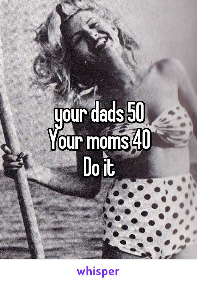 your dads 50
Your moms 40
Do it