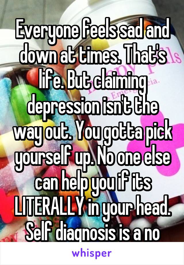 Everyone feels sad and down at times. That's life. But claiming depression isn't the way out. You gotta pick yourself up. No one else can help you if its LITERALLY in your head. Self diagnosis is a no