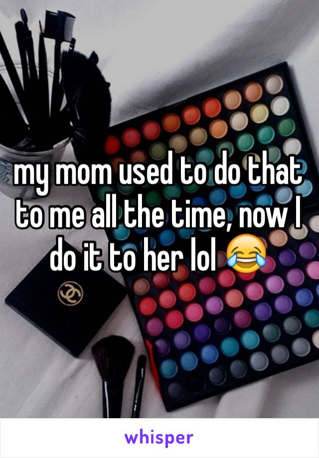 my mom used to do that to me all the time, now I do it to her lol 😂