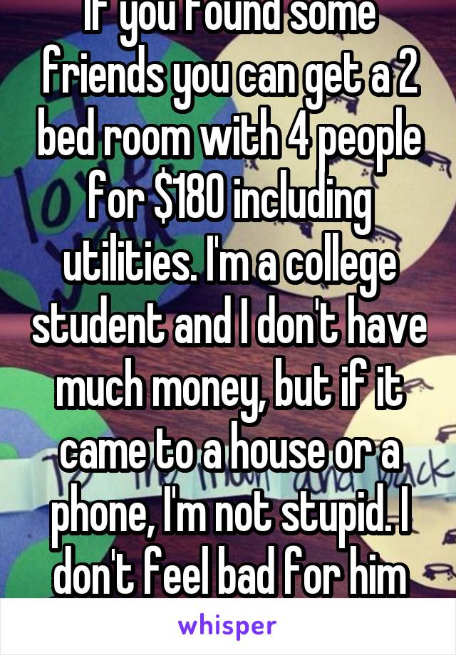 If you found some friends you can get a 2 bed room with 4 people for $180 including utilities. I'm a college student and I don't have much money, but if it came to a house or a phone, I'm not stupid. I don't feel bad for him at all