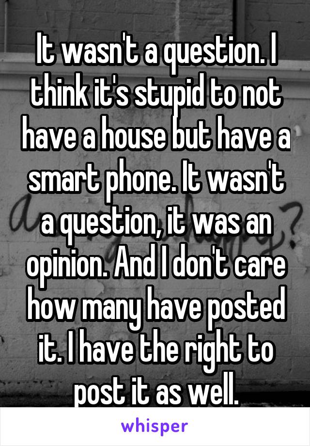 It wasn't a question. I think it's stupid to not have a house but have a smart phone. It wasn't a question, it was an opinion. And I don't care how many have posted it. I have the right to post it as well.