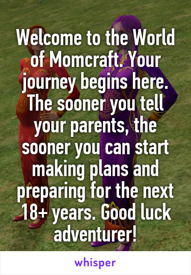 Welcome to the World of Momcraft. Your journey begins here. The sooner you tell your parents, the sooner you can start making plans and preparing for the next 18+ years. Good luck adventurer!