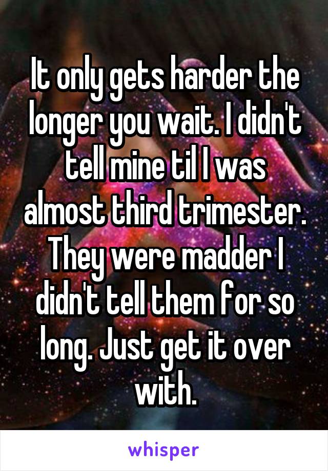 It only gets harder the longer you wait. I didn't tell mine til I was almost third trimester. They were madder I didn't tell them for so long. Just get it over with.