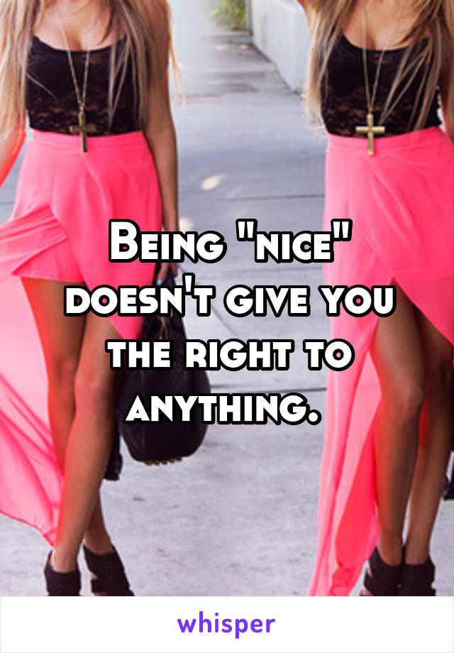Being "nice" doesn't give you the right to anything. 