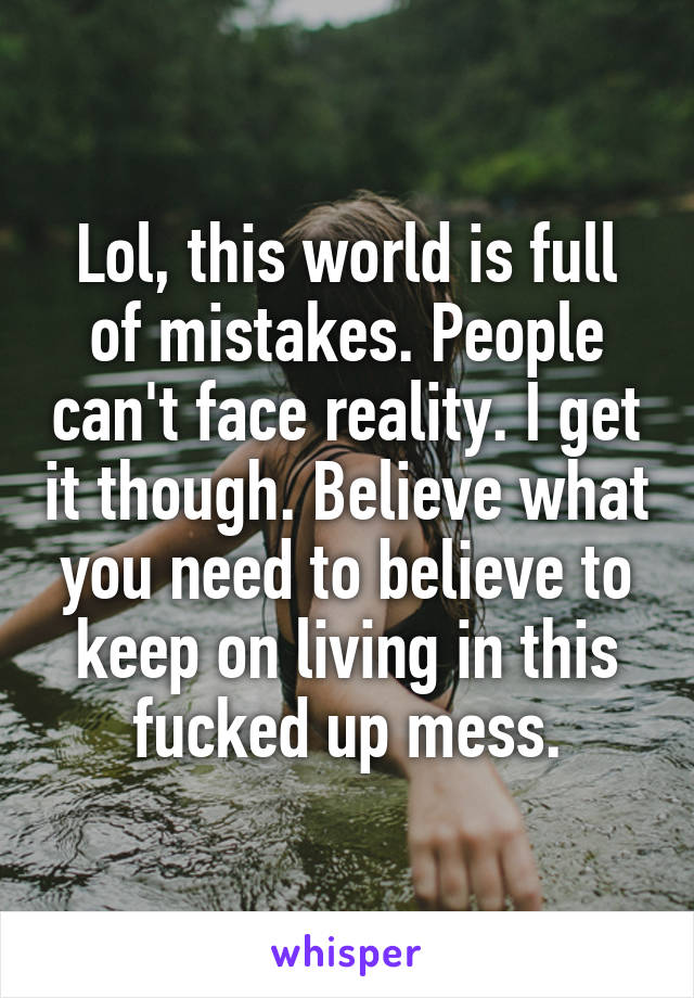 Lol, this world is full of mistakes. People can't face reality. I get it though. Believe what you need to believe to keep on living in this fucked up mess.