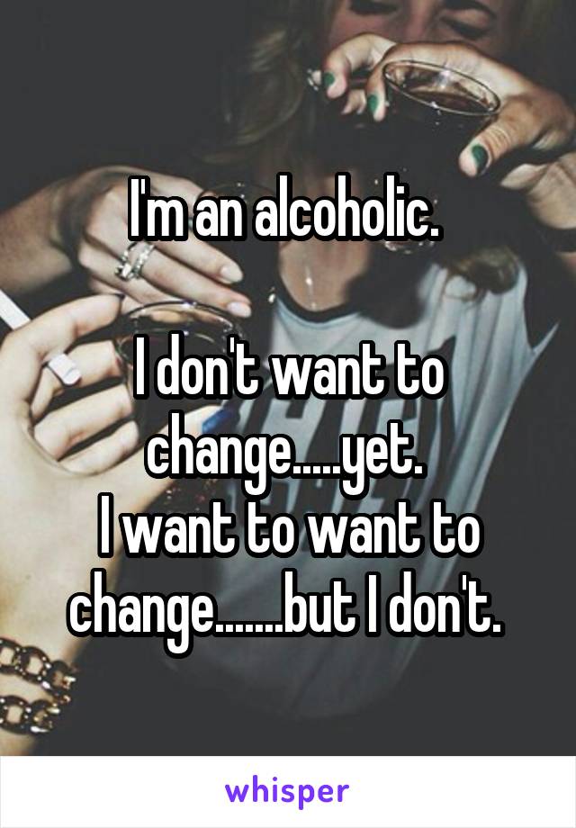 I'm an alcoholic. 

I don't want to change.....yet. 
I want to want to change.......but I don't. 