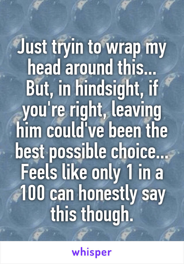 Just tryin to wrap my head around this... But, in hindsight, if you're right, leaving him could've been the best possible choice... Feels like only 1 in a 100 can honestly say this though.