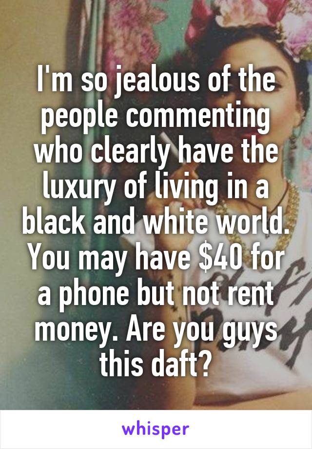 I'm so jealous of the people commenting who clearly have the luxury of living in a black and white world. You may have $40 for a phone but not rent money. Are you guys this daft?