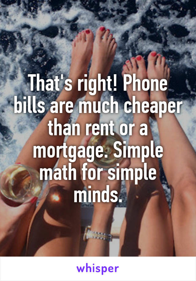 That's right! Phone bills are much cheaper than rent or a mortgage. Simple math for simple minds.