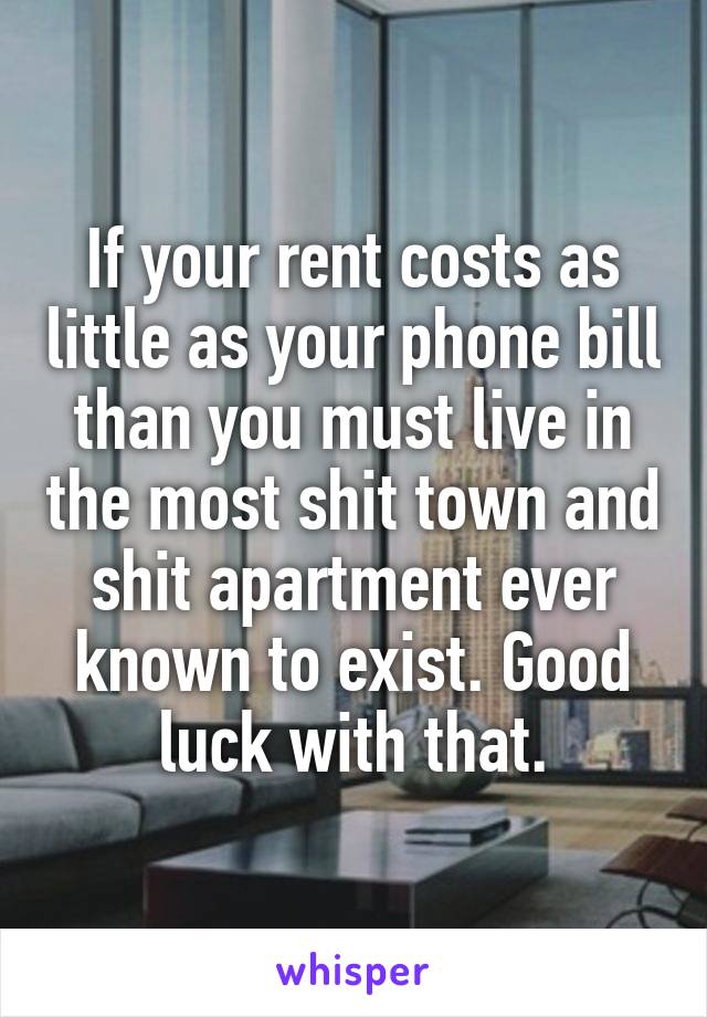 If your rent costs as little as your phone bill than you must live in the most shit town and shit apartment ever known to exist. Good luck with that.