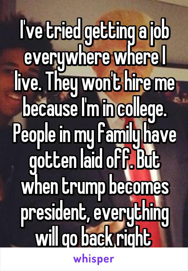 I've tried getting a job everywhere where I live. They won't hire me because I'm in college. People in my family have gotten laid off. But when trump becomes president, everything will go back right 